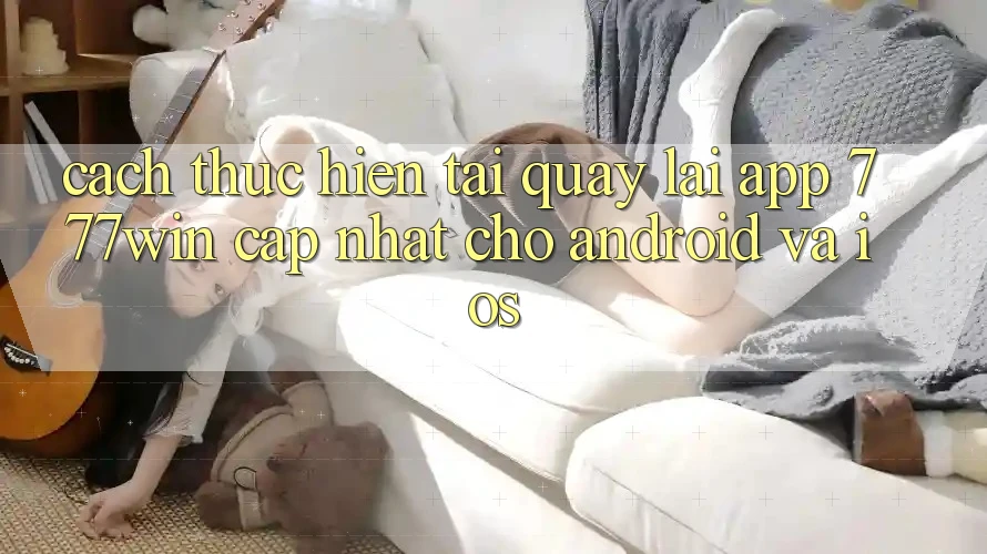 Cách thực hiện Tải quay lại App 777win Cập Nhật Cho Android và iOS