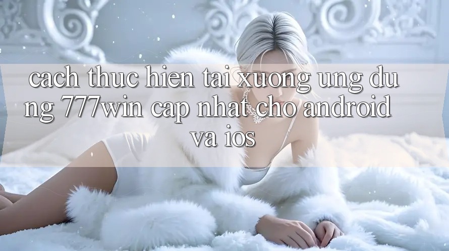 Cách thực hiện Tải xuống Ứng dụng 777win Cập Nhật Cho Android và iOS