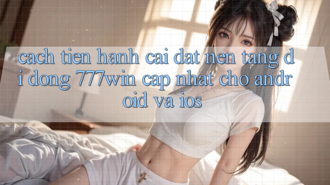 Cách tiến hành Cài đặt Nền tảng di động 777win Cập Nhật Cho Android và iOS
