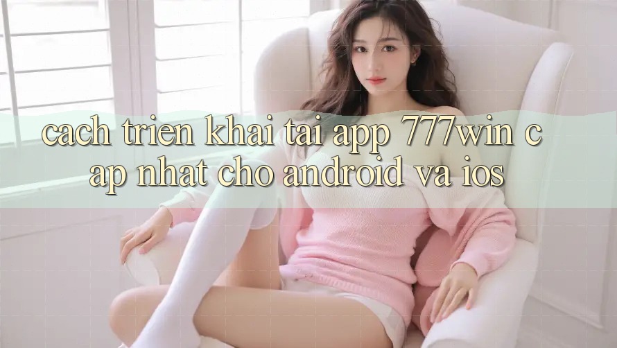 Cách triển khai Tải App 777win Cập Nhật Cho Android và iOS