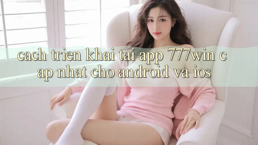 Cách triển khai Tải App 777win Cập Nhật Cho Android và iOS