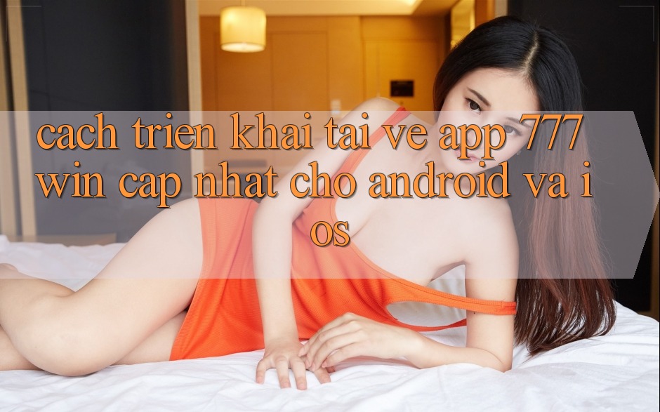 Cách triển khai Tải về App 777win Cập Nhật Cho Android và iOS