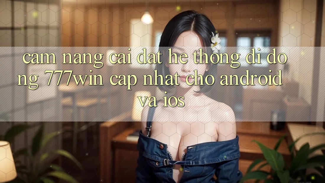 Cẩm nang Cài đặt Hệ thống di động 777win Cập Nhật Cho Android và iOS