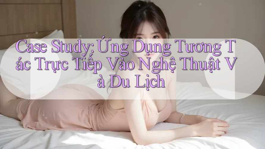 Case Study: Ứng Dụng Tương Tác Trực Tiếp Vào Nghệ Thuật Và Du Lịch