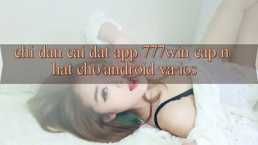 Chỉ dẫn Cài đặt App 777win Cập Nhật Cho Android và iOS