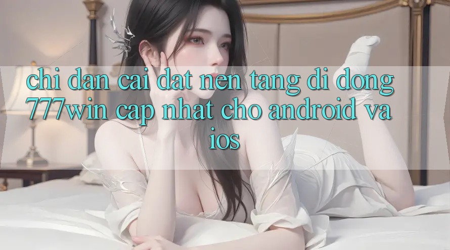 Chỉ dẫn Cài đặt Nền tảng di động 777win Cập Nhật Cho Android và iOS