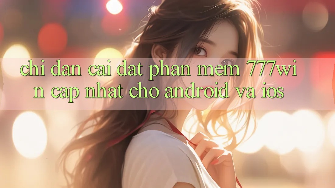 Chỉ dẫn Cài đặt Phần mềm 777win Cập Nhật Cho Android và iOS