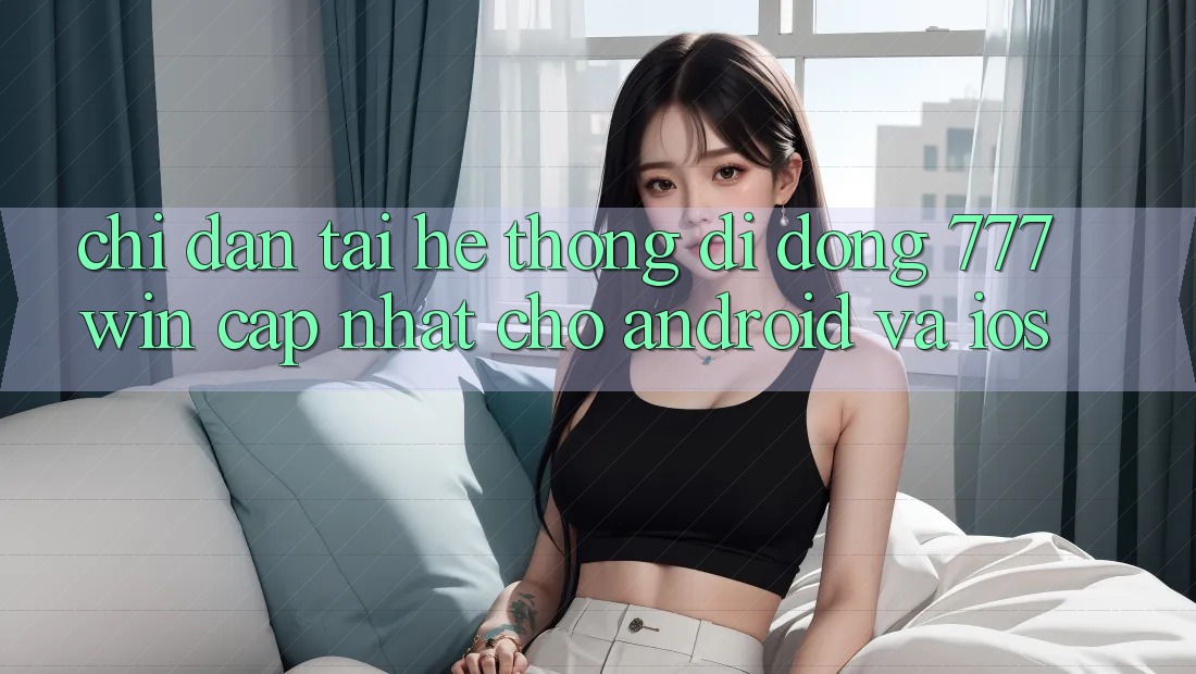 Chỉ dẫn Tải Hệ thống di động 777win Cập Nhật Cho Android và iOS