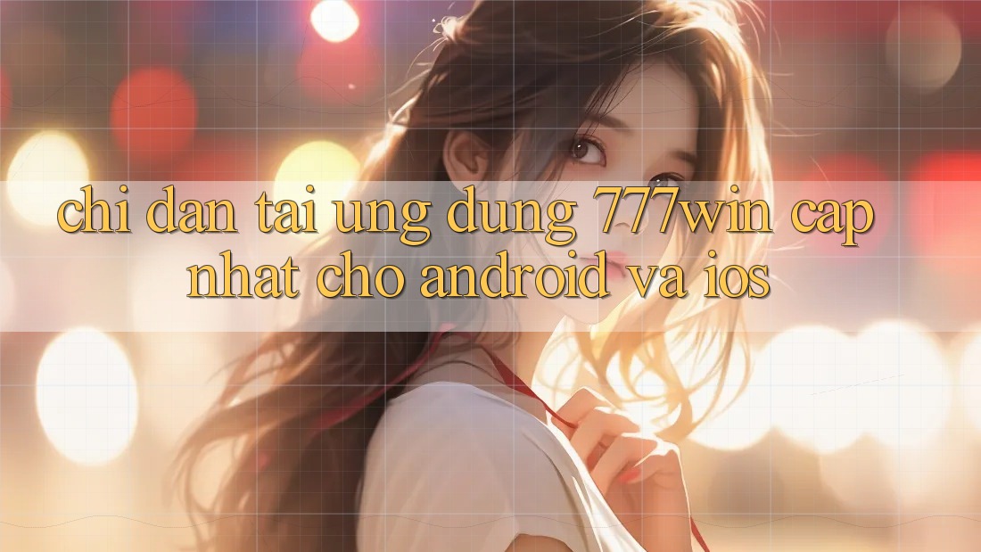 Chỉ dẫn Tải Ứng dụng 777win Cập Nhật Cho Android và iOS