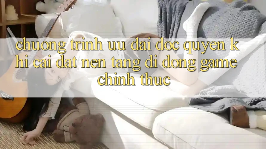 Chương Trình Ưu đãi Độc Quyền Khi Cài đặt Nền tảng di động Game Chính Thức