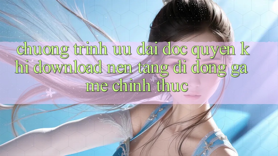 Chương Trình Ưu đãi Độc Quyền Khi Download Nền tảng di động Game Chính Thức