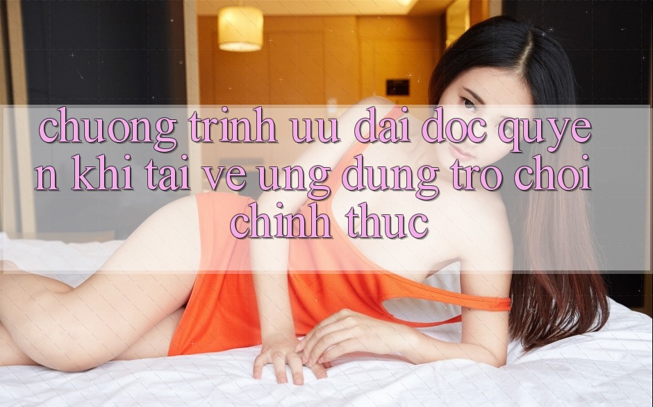 Chương Trình Ưu đãi Độc Quyền Khi Tải về Ứng dụng Trò chơi Chính Thức