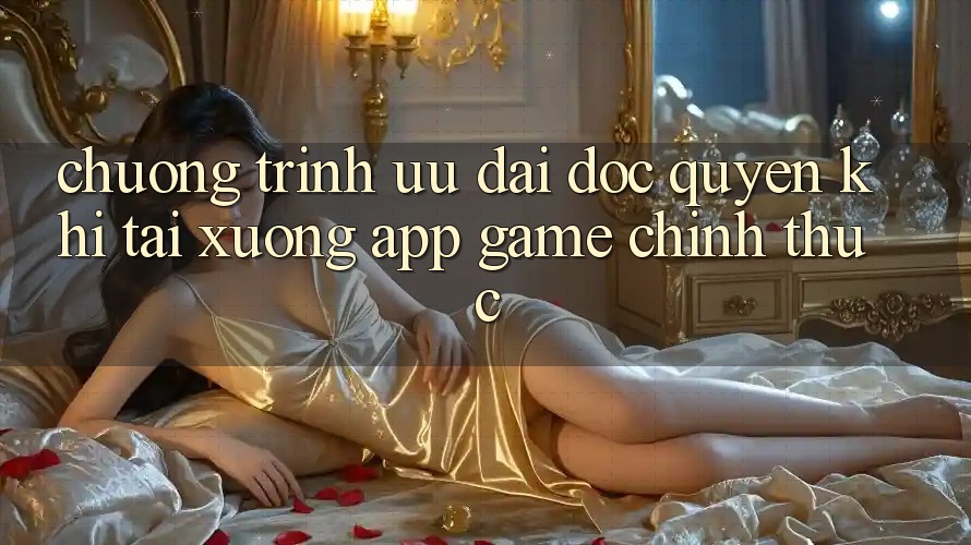 Chương Trình Ưu đãi Độc Quyền Khi Tải xuống App Game Chính Thức