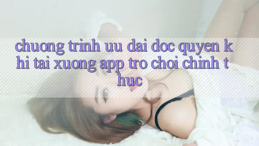 Chương Trình Ưu đãi Độc Quyền Khi Tải xuống App Trò chơi Chính Thức
