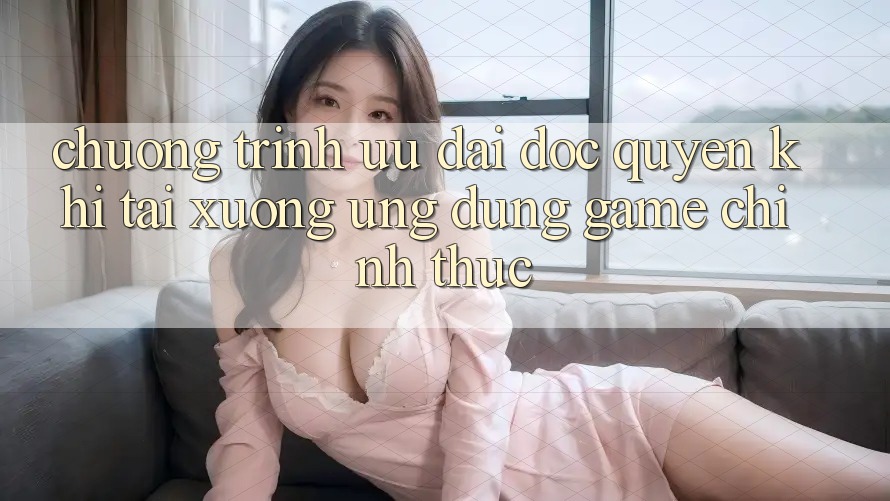 Chương Trình Ưu đãi Độc Quyền Khi Tải xuống Ứng dụng Game Chính Thức