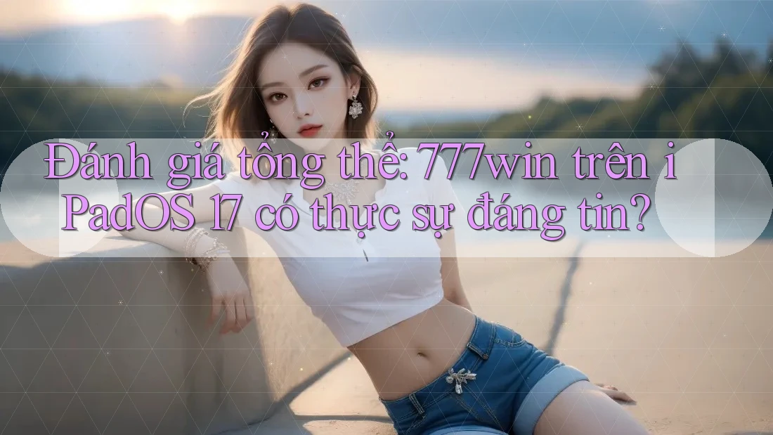 Đánh giá tổng thể: 777win trên iPadOS 17 có thực sự đáng tin?