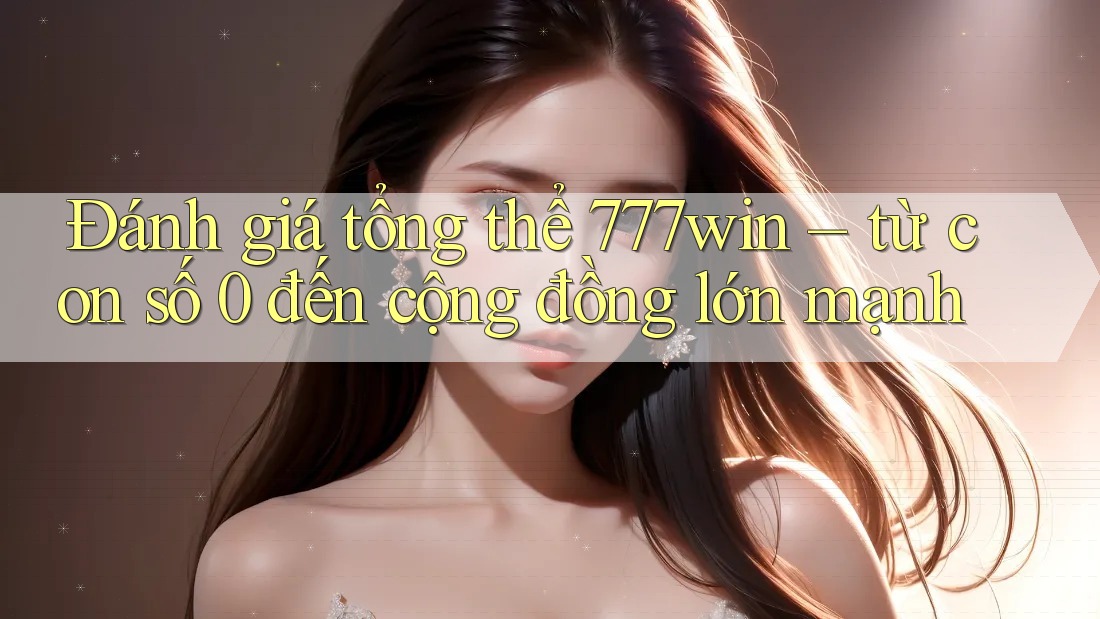 Đánh giá tổng thể 777win – từ con số 0 đến cộng đồng lớn mạnh