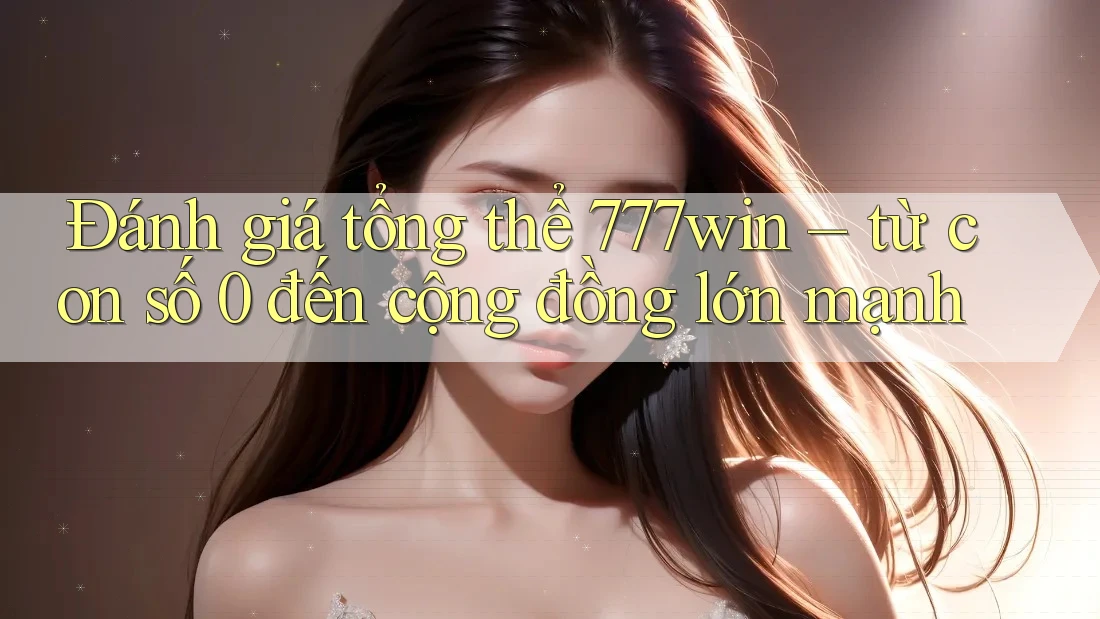Đánh giá tổng thể 777win – từ con số 0 đến cộng đồng lớn mạnh
