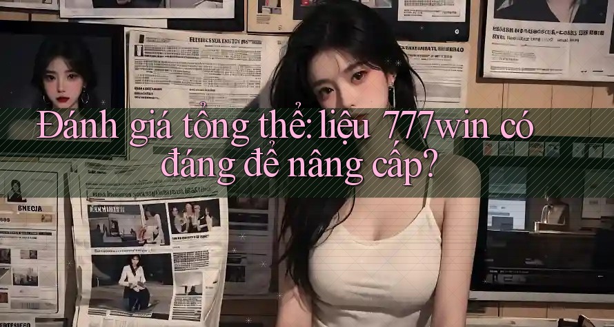 Đánh giá tổng thể: liệu 777win có đáng để nâng cấp?