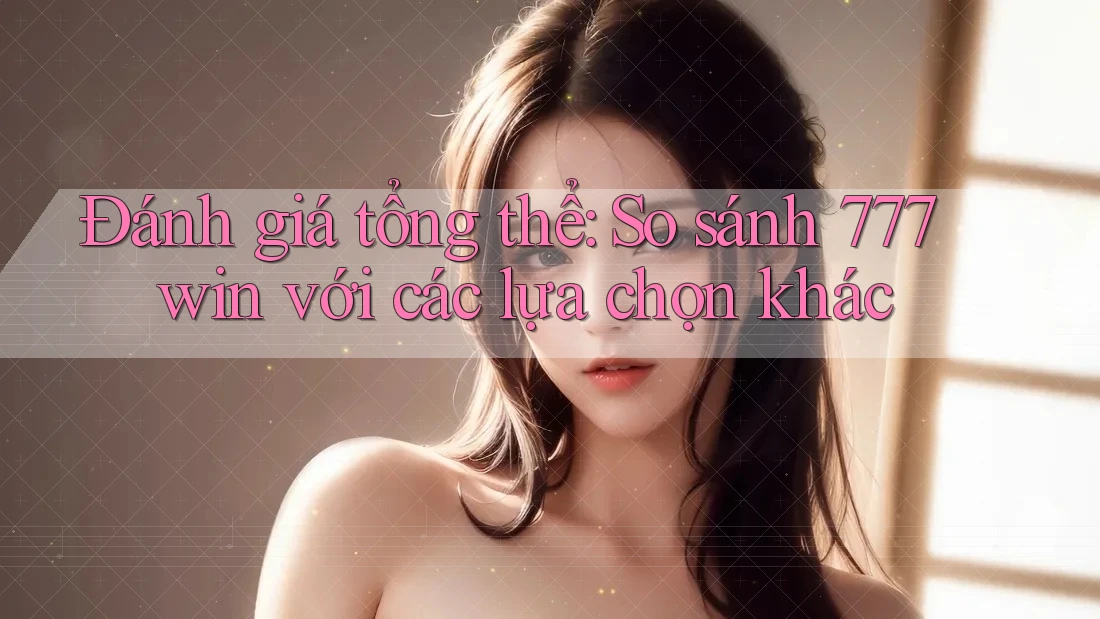 Đánh giá tổng thể: So sánh 777win với các lựa chọn khác