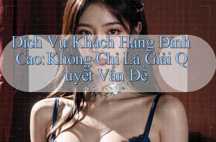 Dịch Vụ Khách Hàng Đỉnh Cao: Không Chỉ Là Giải Quyết Vấn Đề