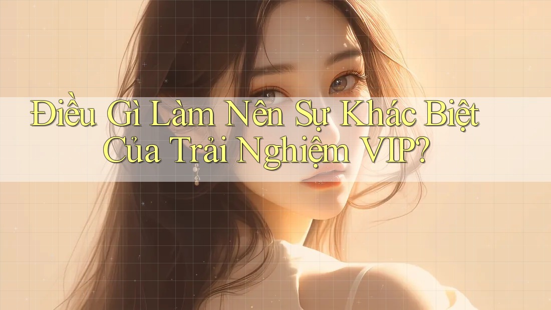 Điều Gì Làm Nên Sự Khác Biệt Của Trải Nghiệm VIP?