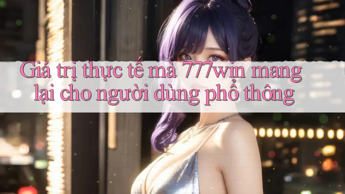 Giá trị thực tế mà 777win mang lại cho người dùng phổ thông