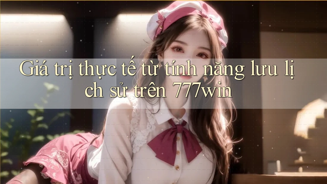 Giá trị thực tế từ tính năng lưu lịch sử trên 777win