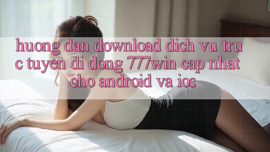 Hướng Dẫn Download Dịch vụ trực tuyến di động 777win Cập Nhật Cho Android và iOS