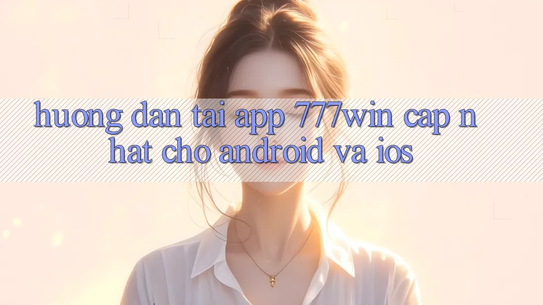 Hướng Dẫn Tải App 777win Cập Nhật Cho Android và iOS