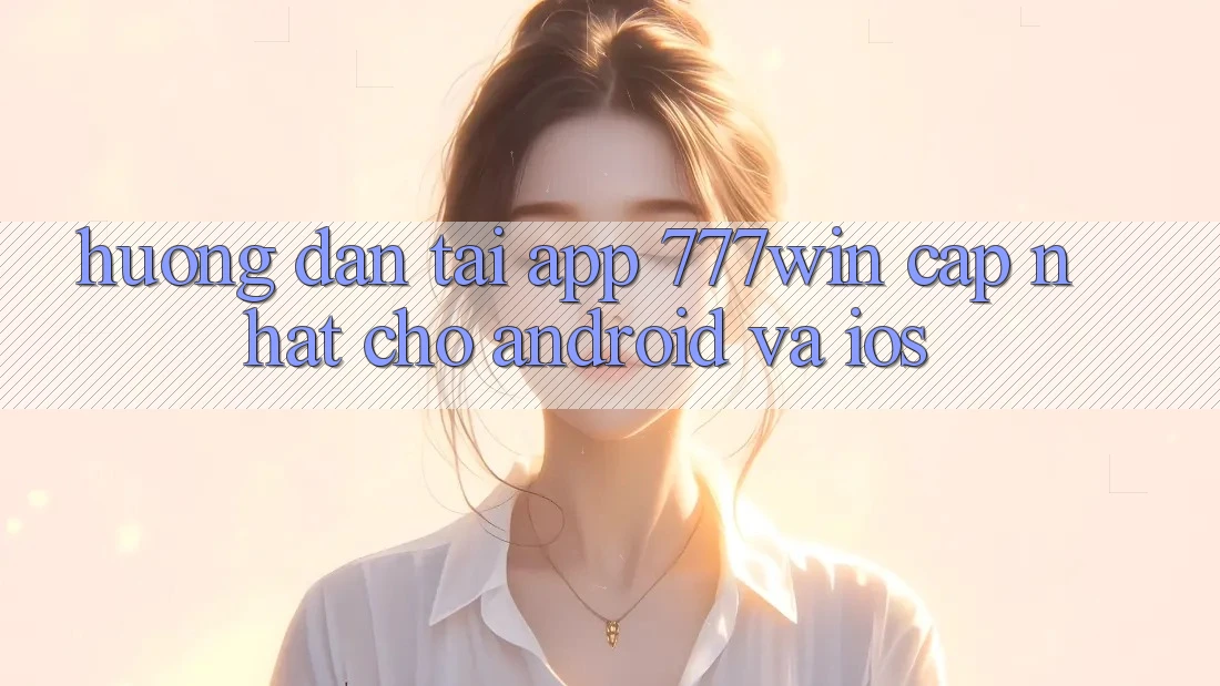 Hướng Dẫn Tải App 777win Cập Nhật Cho Android và iOS