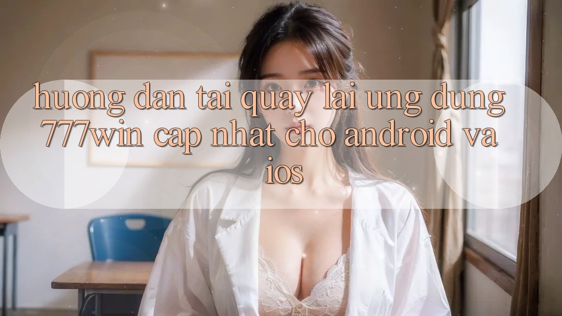 Hướng Dẫn Tải quay lại Ứng dụng 777win Cập Nhật Cho Android và iOS
