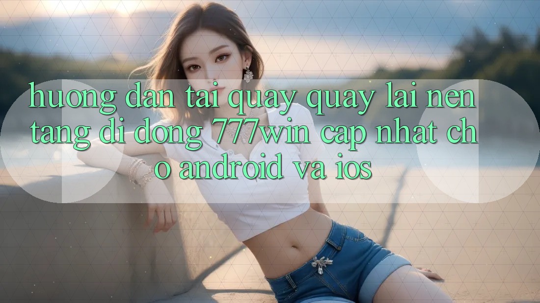 Hướng Dẫn Tải quay quay lại Nền tảng di động 777win Cập Nhật Cho Android và iOS