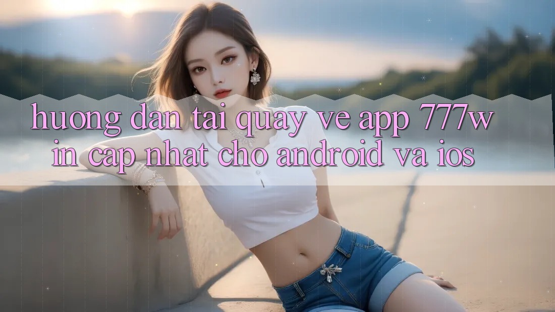 Hướng Dẫn Tải quay về App 777win Cập Nhật Cho Android và iOS