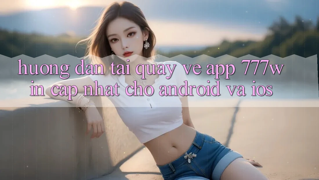 Hướng Dẫn Tải quay về App 777win Cập Nhật Cho Android và iOS