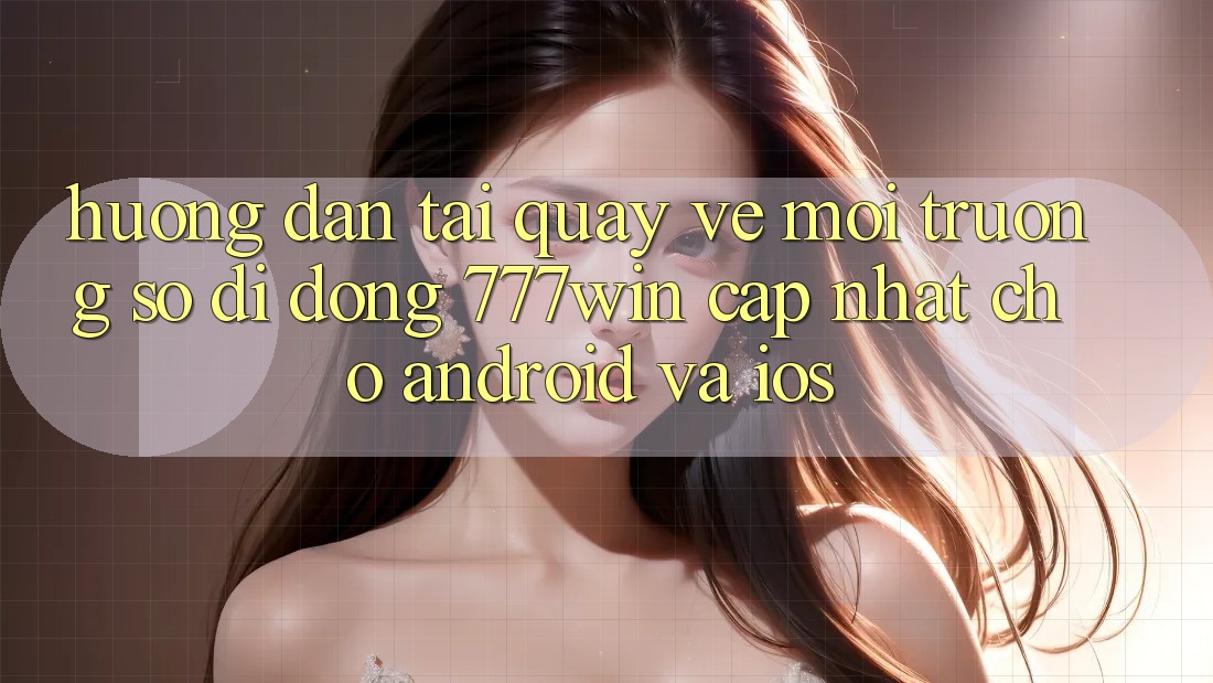 Hướng Dẫn Tải quay về Môi trường số di động 777win Cập Nhật Cho Android và iOS