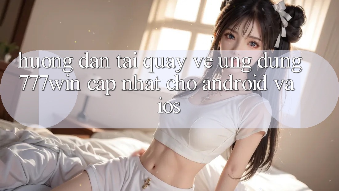 Hướng Dẫn Tải quay về Ứng dụng 777win Cập Nhật Cho Android và iOS