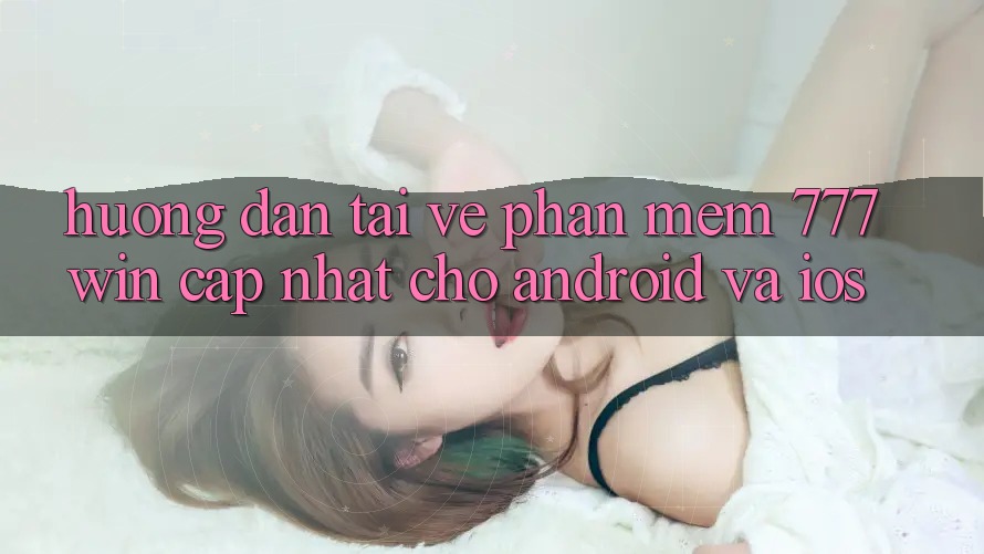Hướng Dẫn Tải về Phần mềm 777win Cập Nhật Cho Android và iOS