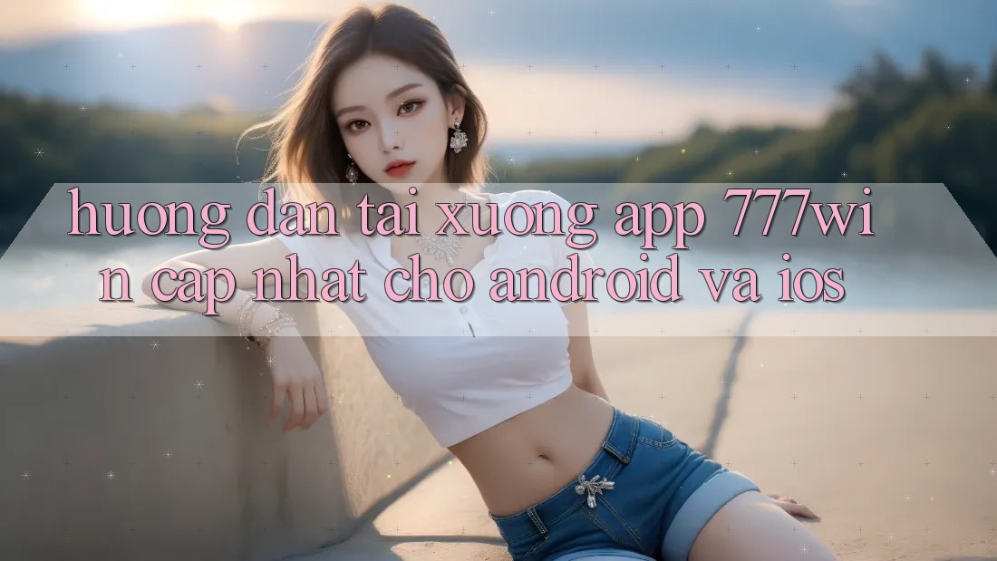 Hướng dẫn Tải xuống App 777win Cập Nhật Cho Android và iOS