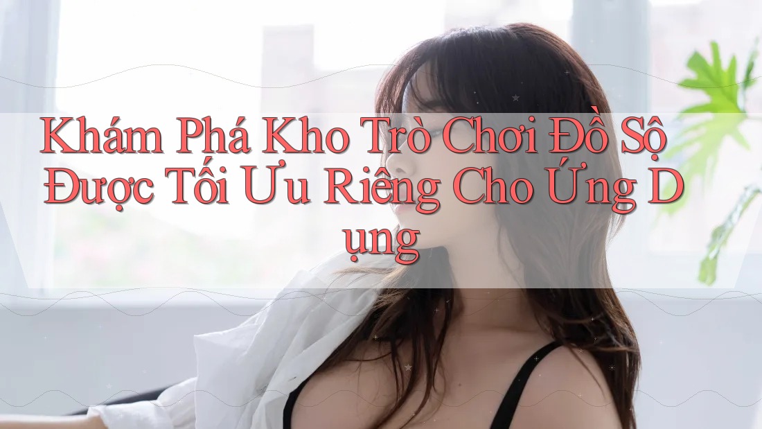Khám Phá Kho Trò Chơi Đồ Sộ Được Tối Ưu Riêng Cho Ứng Dụng