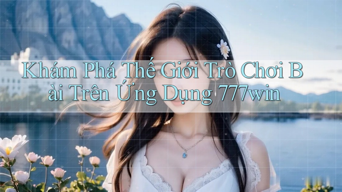 Khám Phá Thế Giới Trò Chơi Bài Trên Ứng Dụng 777win