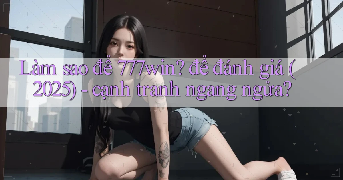 Làm sao để 777win để đánh giá (2025)   cạnh tranh ngang ngửa