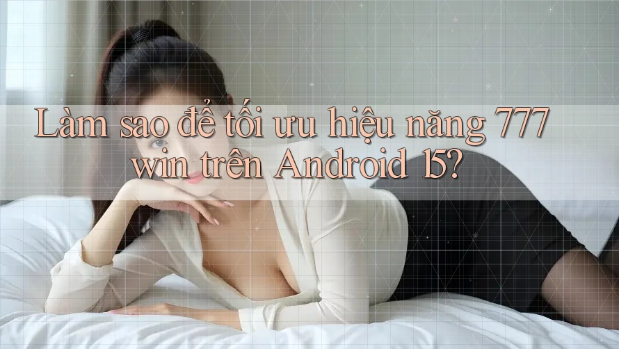 Làm sao để tối ưu hiệu năng 777win trên Android 15?