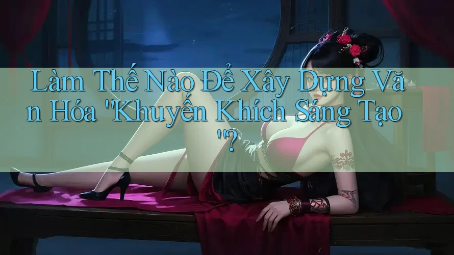 Làm Thế Nào Để Xây Dựng Văn Hóa “Khuyến Khích Sáng Tạo”?
