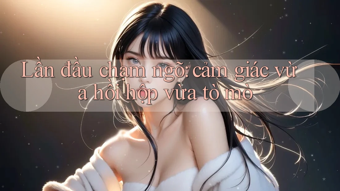 Lần đầu chạm ngõ – cảm giác vừa hồi hộp vừa tò mò