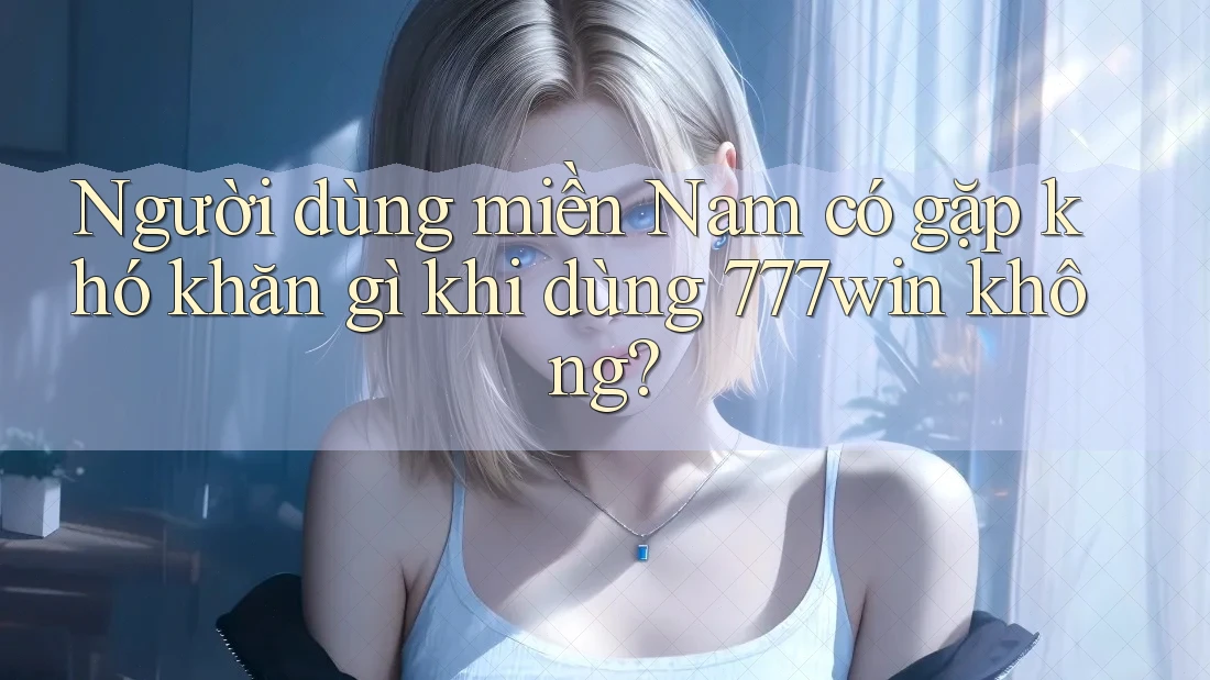 Người dùng miền Nam có gặp khó khăn gì khi dùng 777win không?