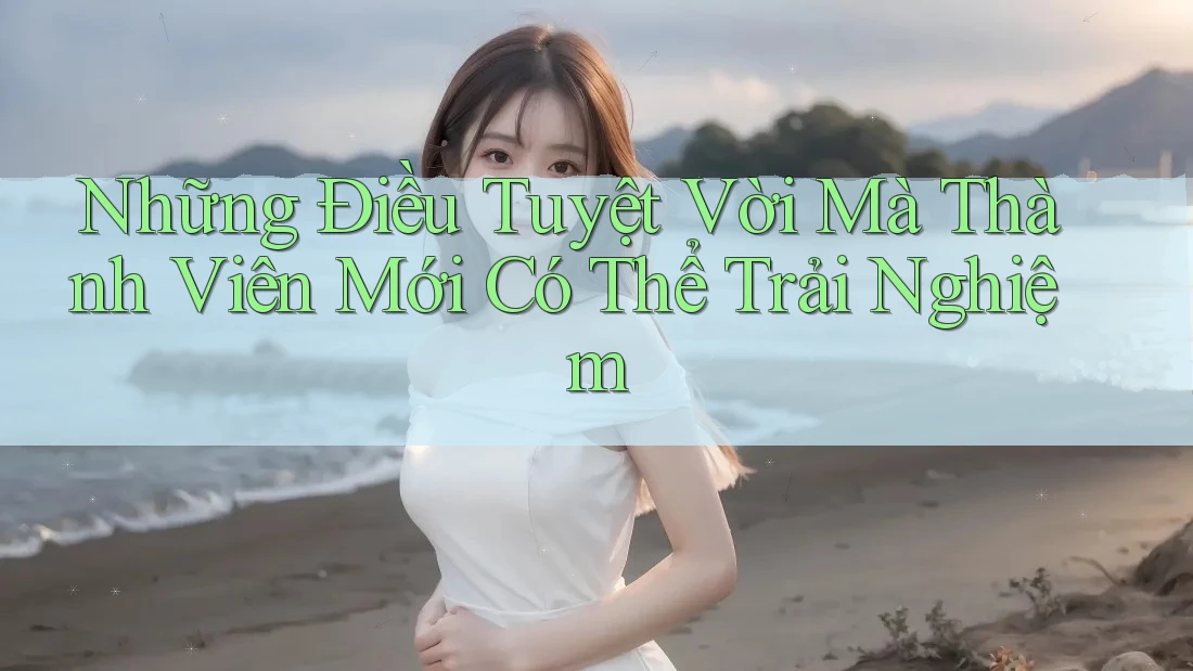 Những Điều Tuyệt Vời Mà Thành Viên Mới Có Thể Trải Nghiệm