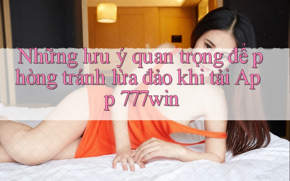 Những lưu ý quan trọng để phòng tránh lừa đảo khi tải App 777win