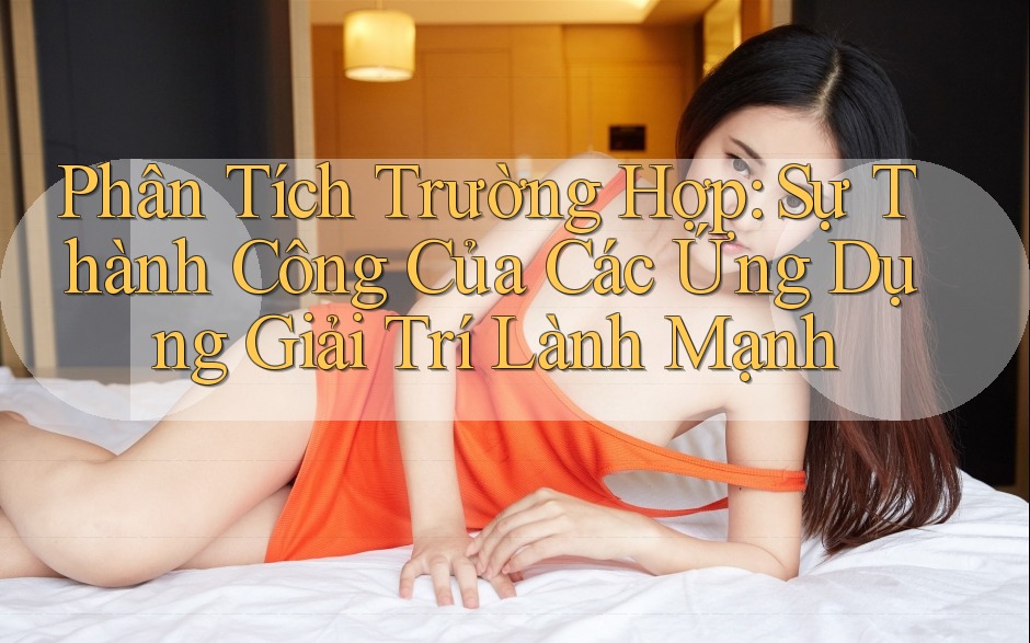 Phân Tích Trường Hợp: Sự Thành Công Của Các Ứng Dụng Giải Trí Lành Mạnh