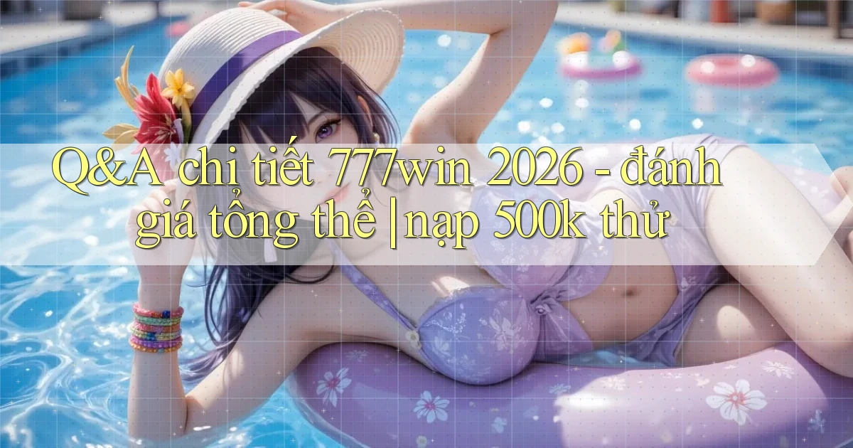 Q&A chi tiết 777win 2026   đánh giá tổng thể nạp 500k thử